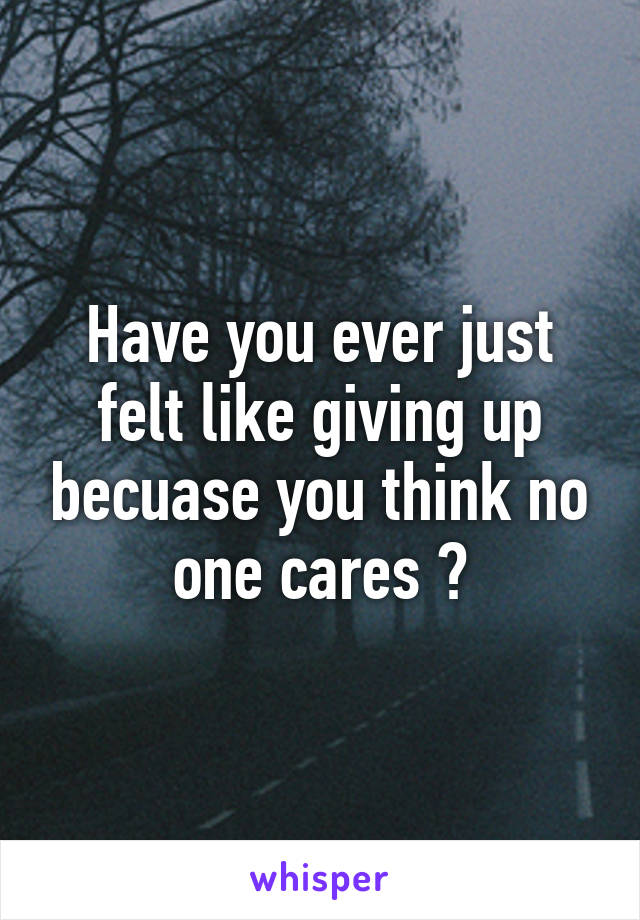 Have you ever just felt like giving up becuase you think no one cares ?