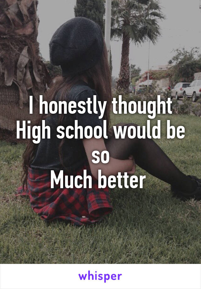 I honestly thought High school would be so
Much better 