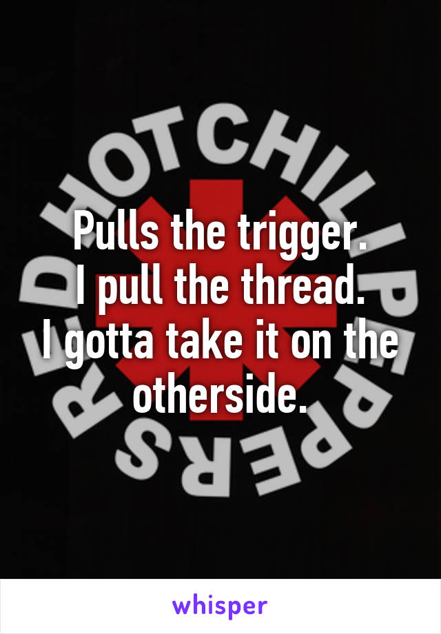 Pulls the trigger.
I pull the thread.
I gotta take it on the otherside.