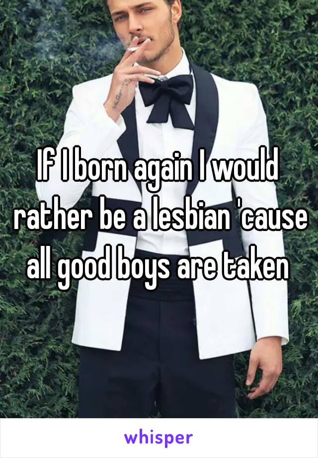 If I born again I would rather be a lesbian 'cause all good boys are taken 