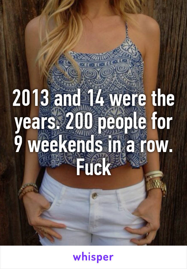 2013 and 14 were the years. 200 people for 9 weekends in a row. Fuck