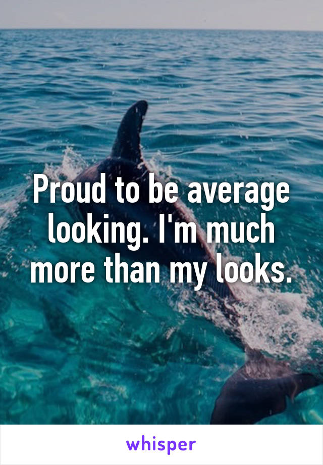 Proud to be average looking. I'm much more than my looks.