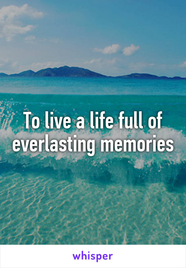 To live a life full of everlasting memories