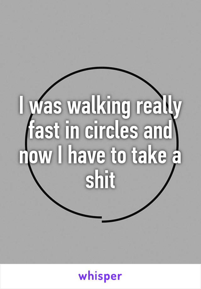 I was walking really fast in circles and now I have to take a shit