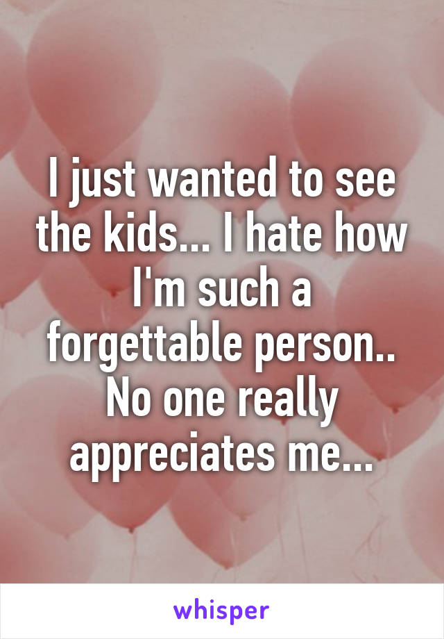 I just wanted to see the kids... I hate how I'm such a forgettable person.. No one really appreciates me...