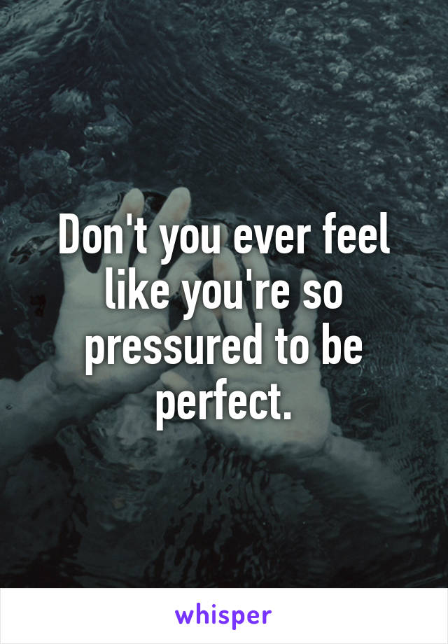 Don't you ever feel like you're so pressured to be perfect.