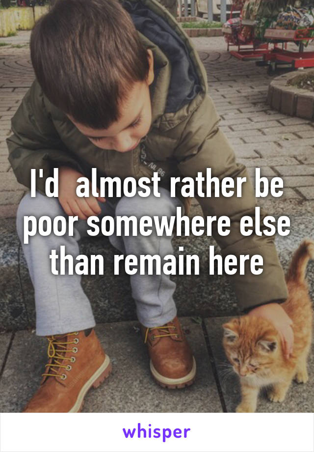 I'd  almost rather be poor somewhere else than remain here