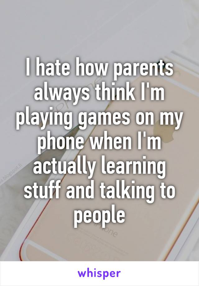 I hate how parents always think I'm playing games on my phone when I'm actually learning stuff and talking to people