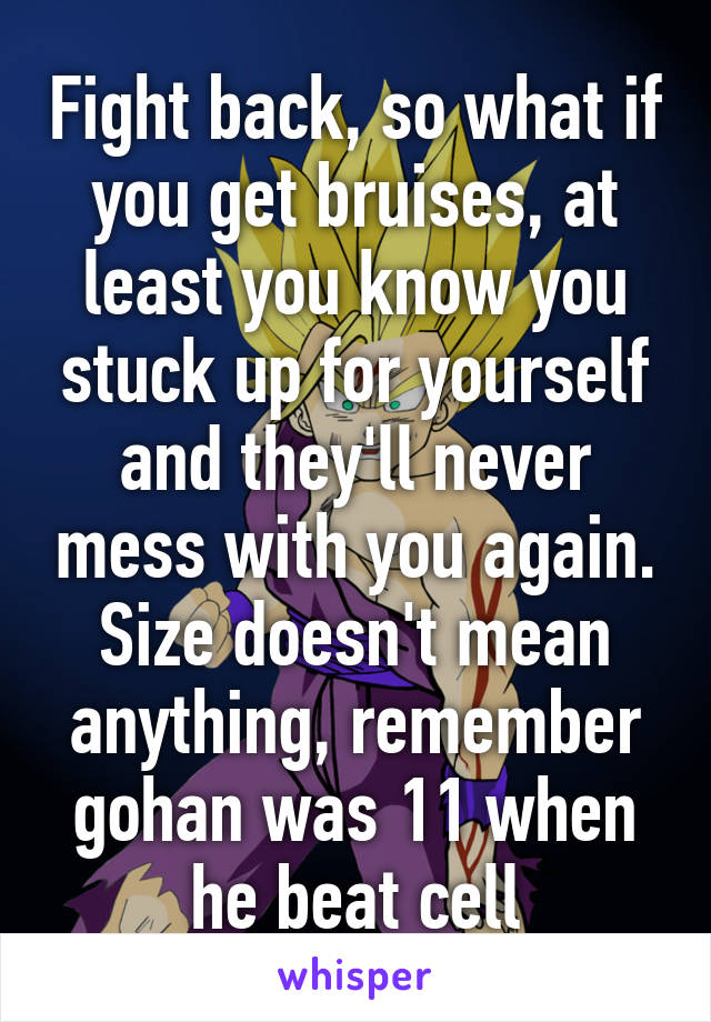 Fight back, so what if you get bruises, at least you know you stuck up for yourself and they'll never mess with you again. Size doesn't mean anything, remember gohan was 11 when he beat cell