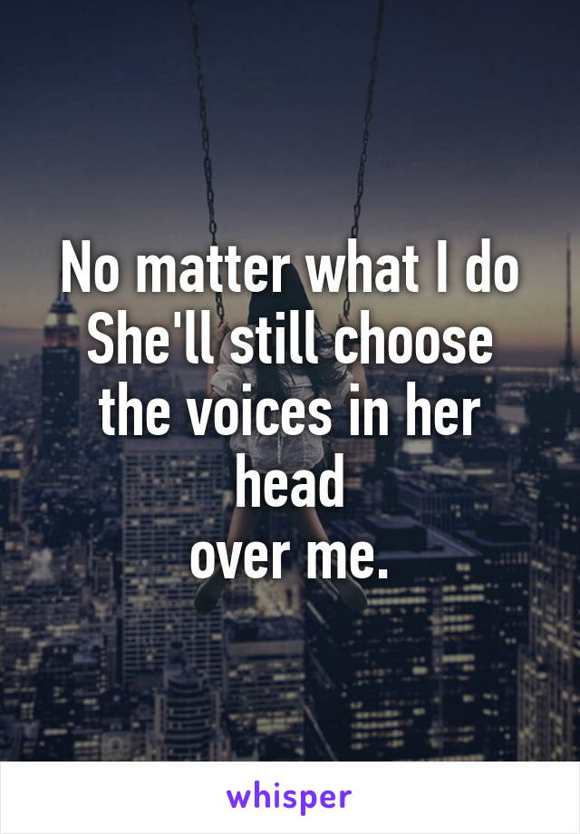 No matter what I do
She'll still choose
the voices in her head
over me.