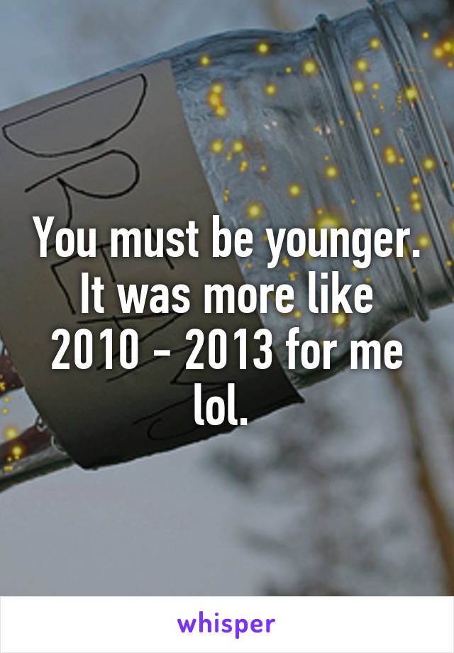 You must be younger. It was more like 2010 - 2013 for me lol. 