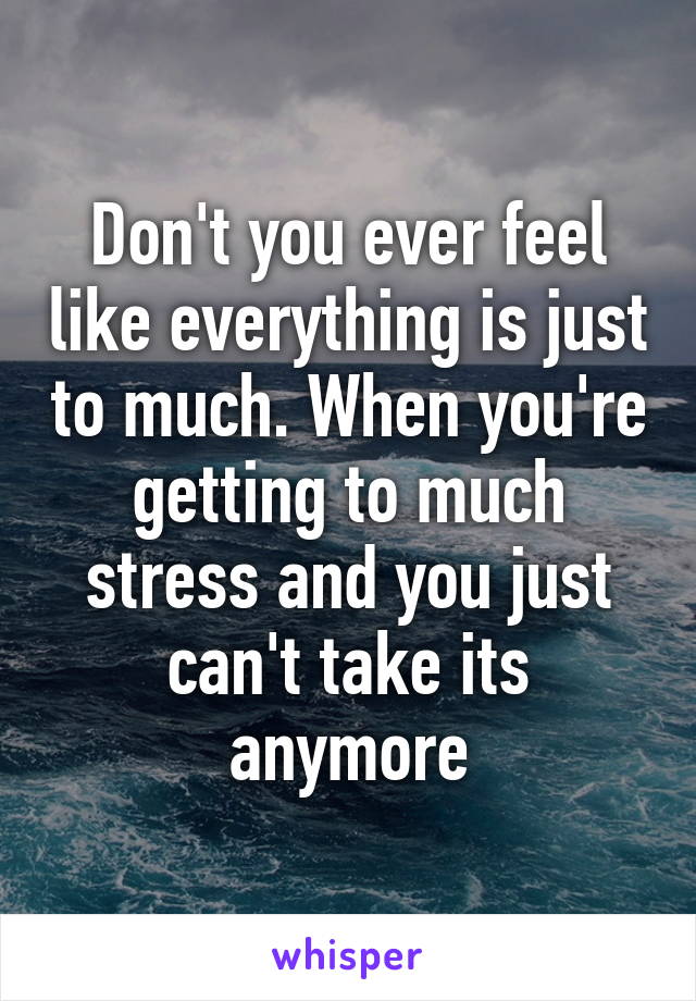 Don't you ever feel like everything is just to much. When you're getting to much stress and you just can't take its anymore