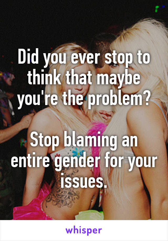 Did you ever stop to think that maybe you're the problem?

Stop blaming an entire gender for your issues.