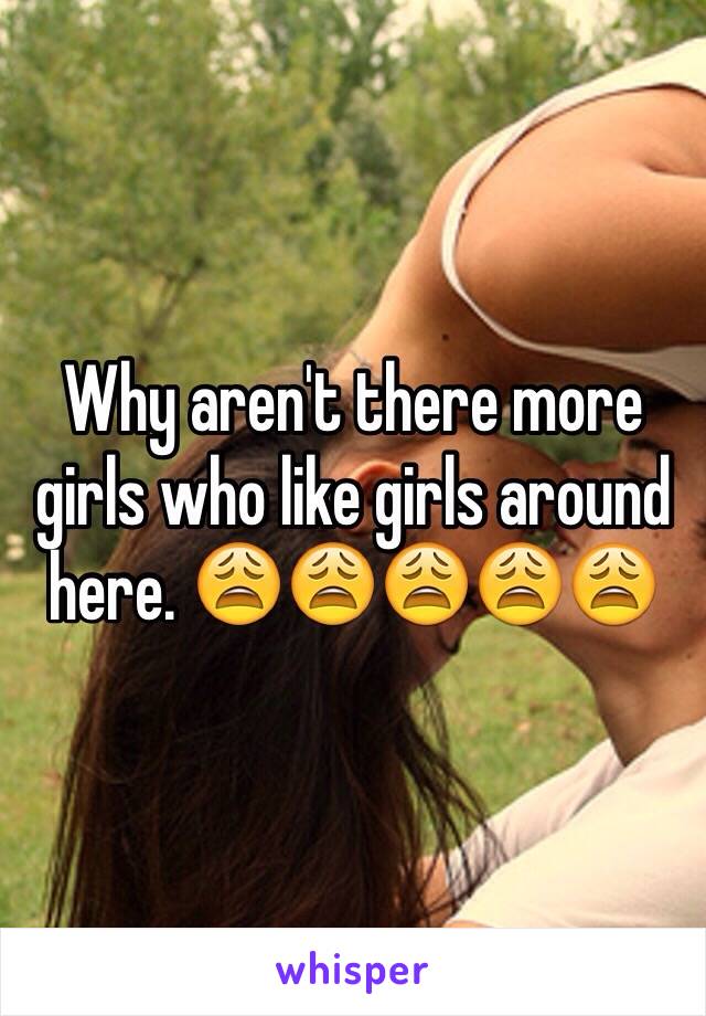 Why aren't there more girls who like girls around here. 😩😩😩😩😩