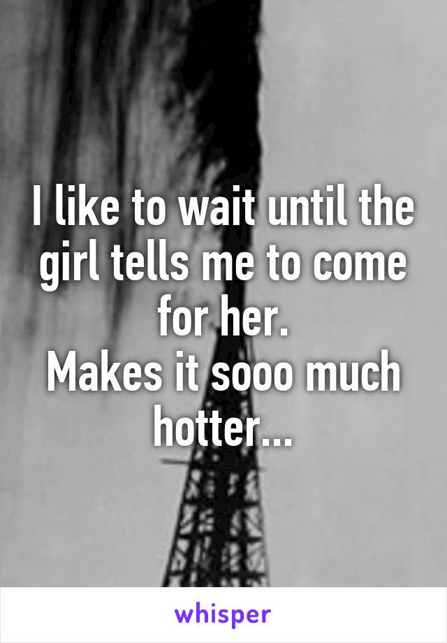 I like to wait until the girl tells me to come for her.
Makes it sooo much hotter...