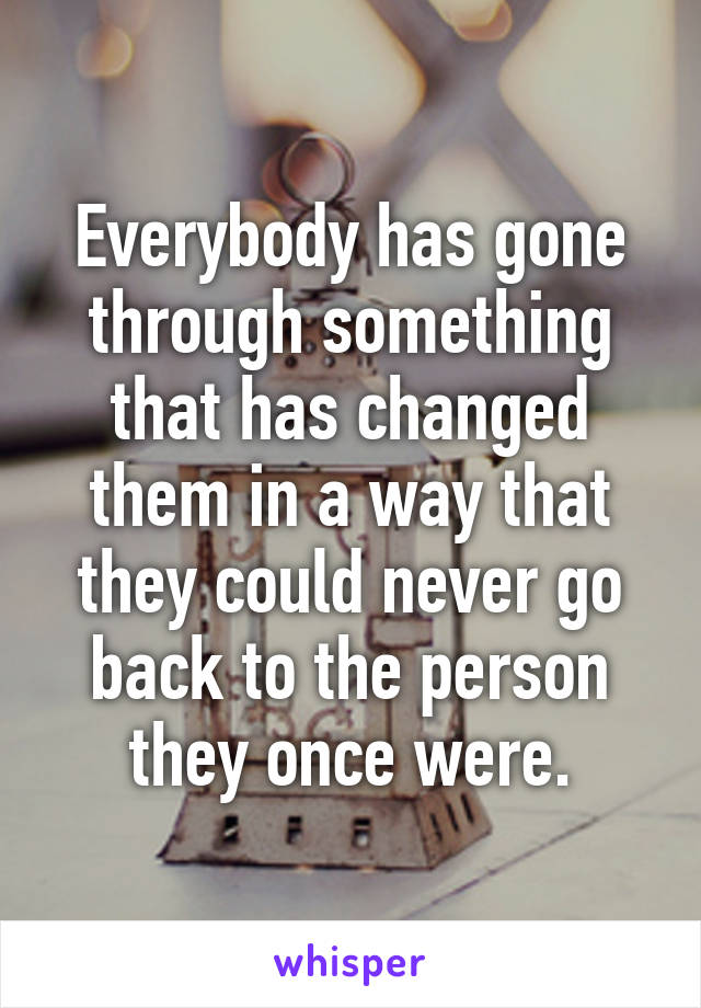 Everybody has gone through something that has changed them in a way that they could never go back to the person they once were.