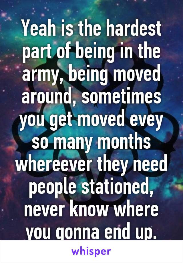 Yeah is the hardest part of being in the army, being moved around, sometimes you get moved evey so many months whereever they need people stationed, never know where you gonna end up.