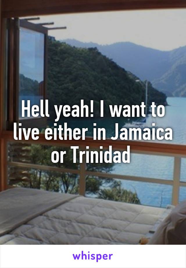 Hell yeah! I want to live either in Jamaica or Trinidad 