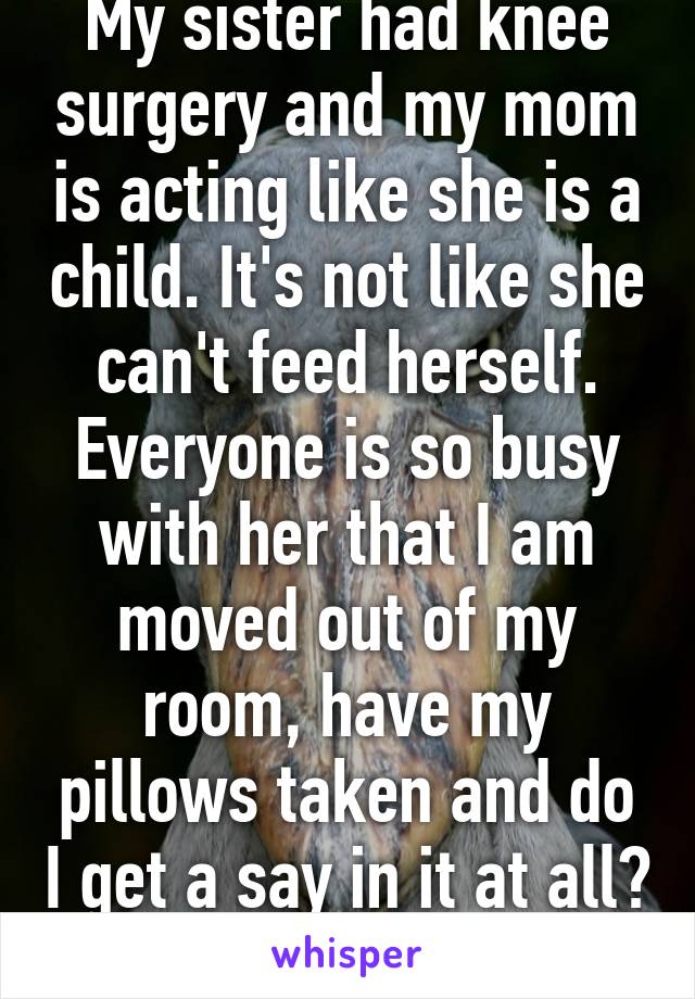 My sister had knee surgery and my mom is acting like she is a child. It's not like she can't feed herself. Everyone is so busy with her that I am moved out of my room, have my pillows taken and do I get a say in it at all? Nope.