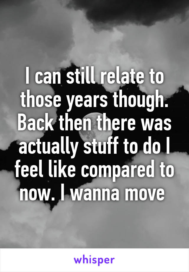 I can still relate to those years though. Back then there was actually stuff to do I feel like compared to now. I wanna move 