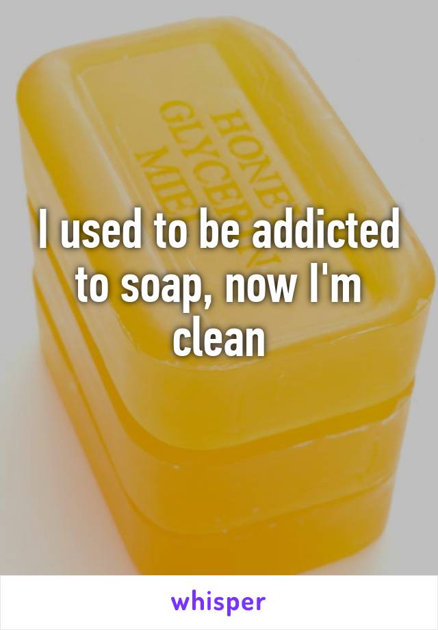 I used to be addicted to soap, now I'm clean
