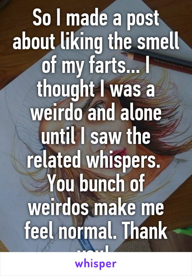 So I made a post about liking the smell of my farts... I thought I was a weirdo and alone until I saw the related whispers. 
You bunch of weirdos make me feel normal. Thank you! 