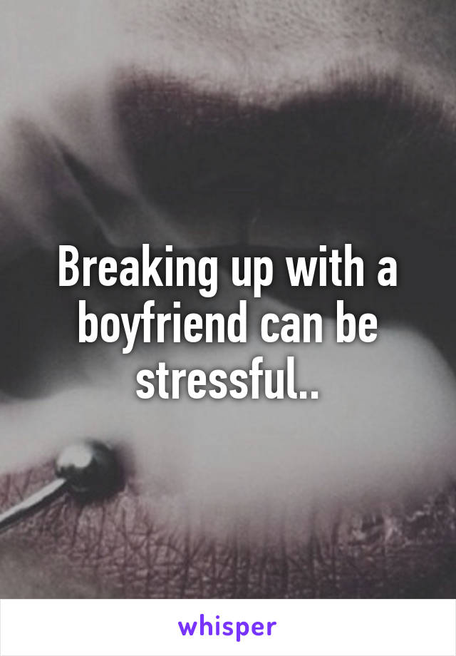 Breaking up with a boyfriend can be stressful..