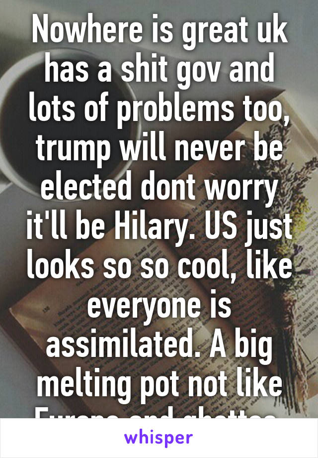 Nowhere is great uk has a shit gov and lots of problems too, trump will never be elected dont worry it'll be Hilary. US just looks so so cool, like everyone is assimilated. A big melting pot not like Europe and ghettos 