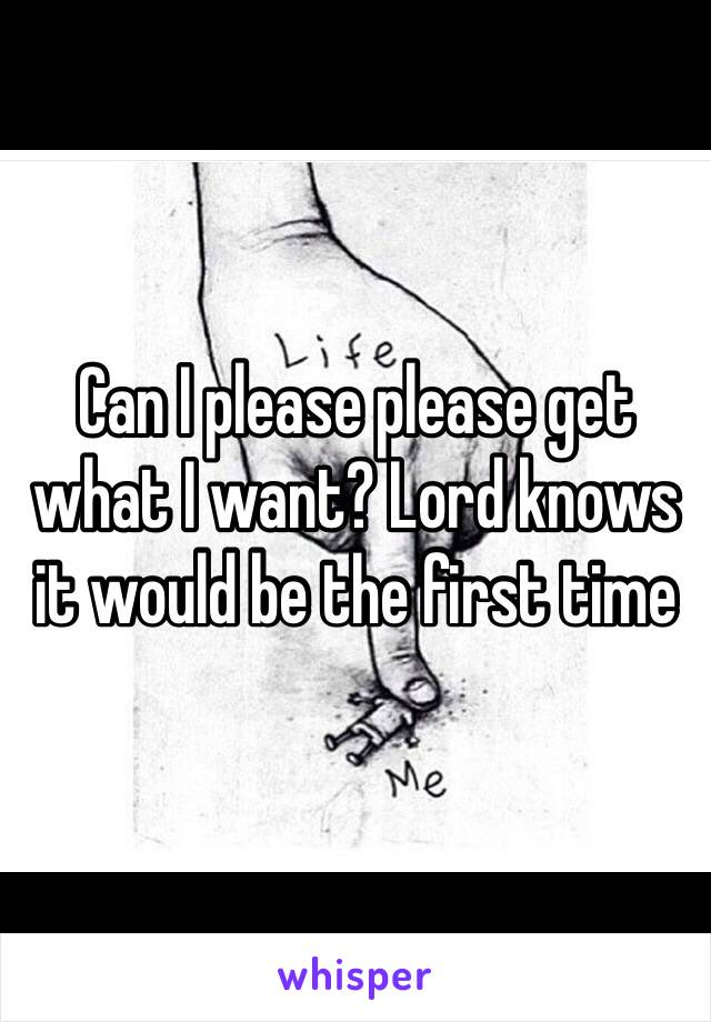 Can I please please get what I want? Lord knows it would be the first time 