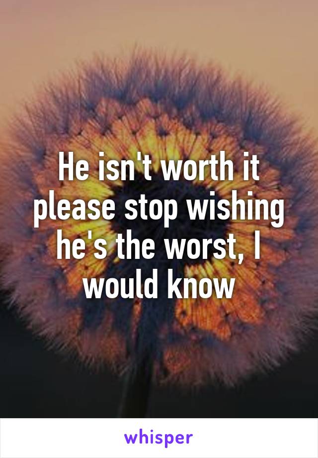 He isn't worth it please stop wishing he's the worst, I would know