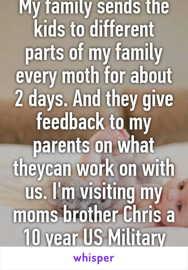 My family sends the kids to different parts of my family every moth for about 2 days. And they give feedback to my parents on what theycan work on with us. I'm visiting my moms brother Chris a 10 year US Military Vet. I'm afraid