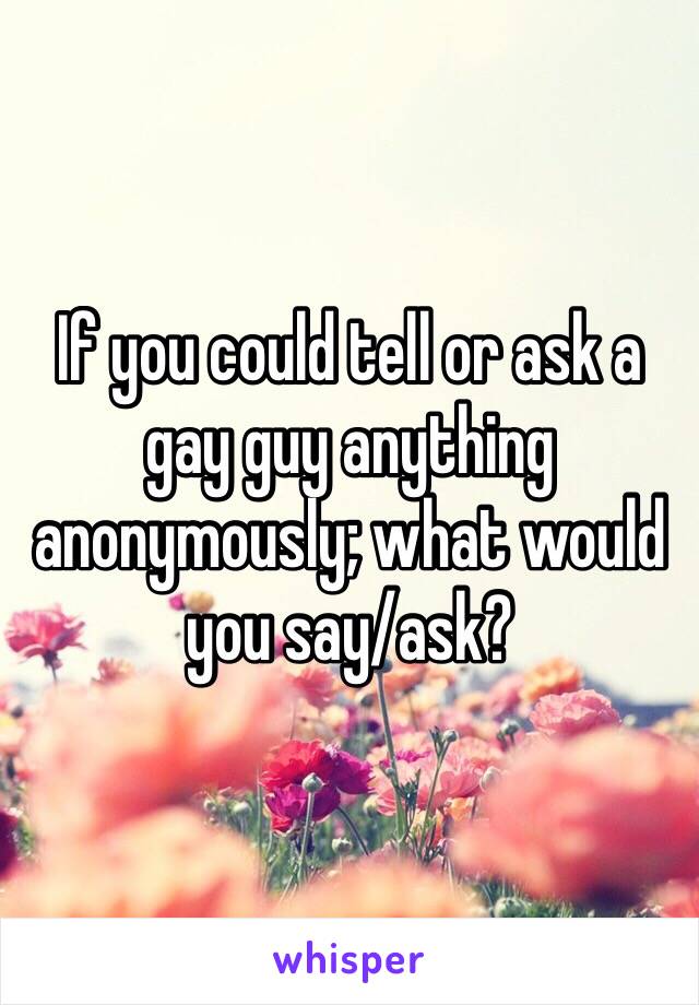 If you could tell or ask a gay guy anything anonymously; what would you say/ask?