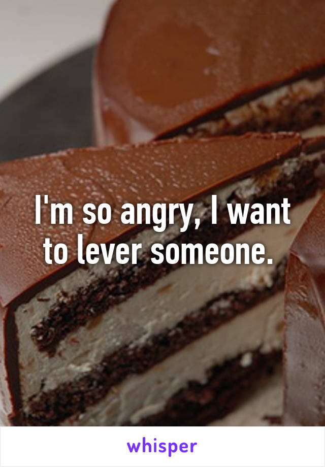 I'm so angry, I want to lever someone. 