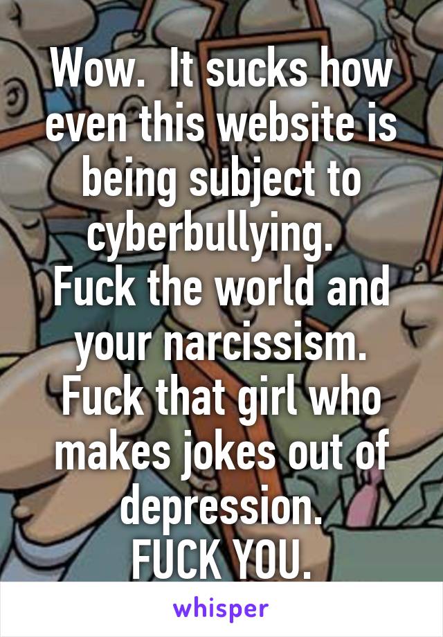 Wow.  It sucks how even this website is being subject to cyberbullying.  
Fuck the world and your narcissism.
Fuck that girl who makes jokes out of depression.
FUCK YOU.