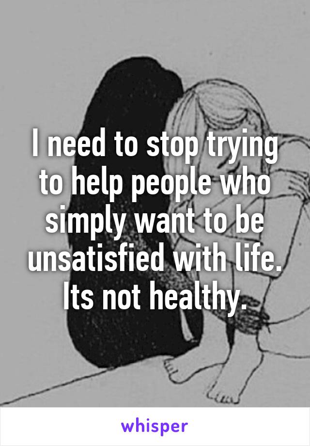 I need to stop trying to help people who simply want to be unsatisfied with life. Its not healthy.