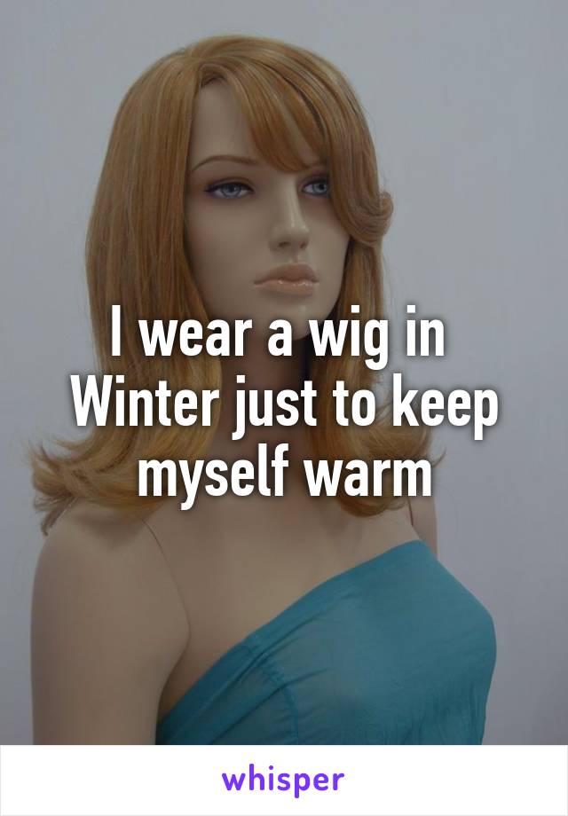 I wear a wig in 
Winter just to keep
myself warm