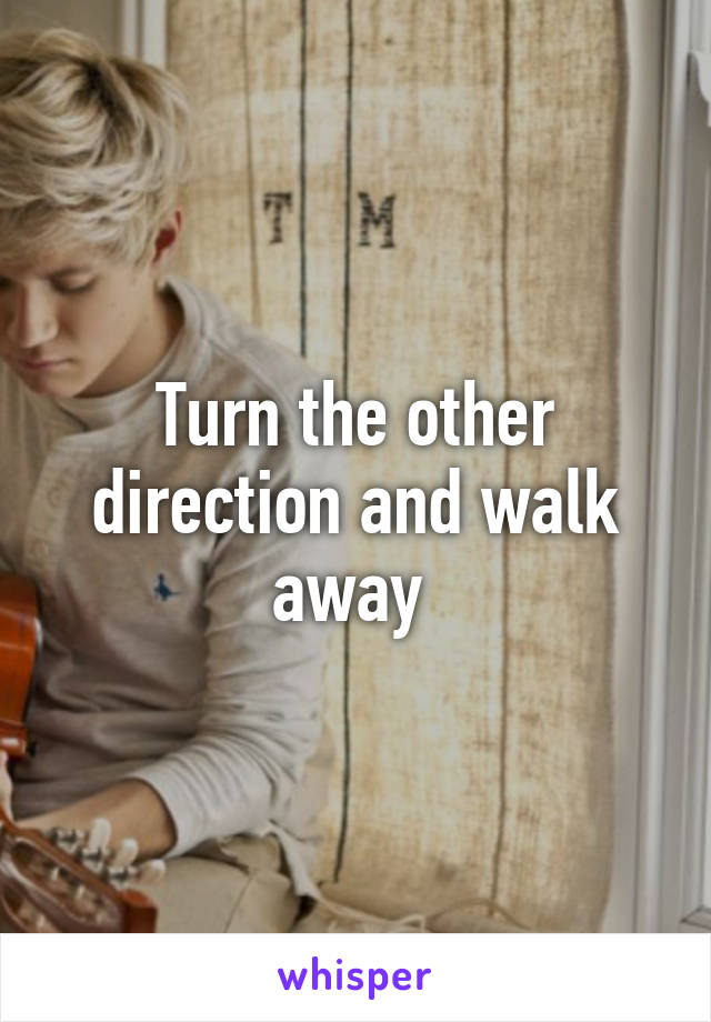 Turn the other direction and walk away 