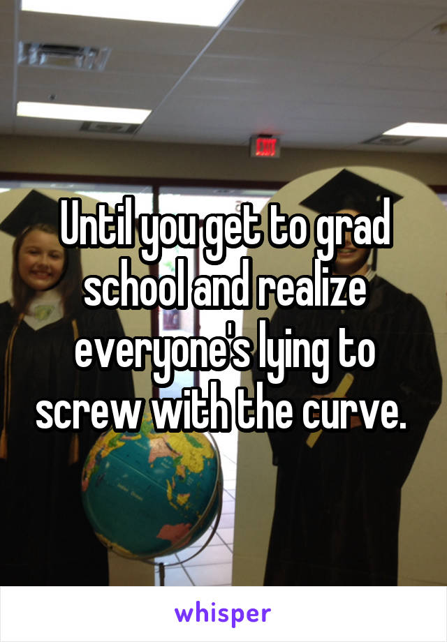 Until you get to grad school and realize everyone's lying to screw with the curve. 