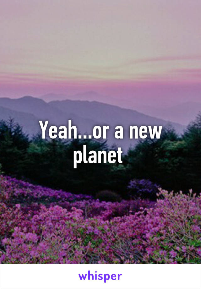 Yeah...or a new planet 