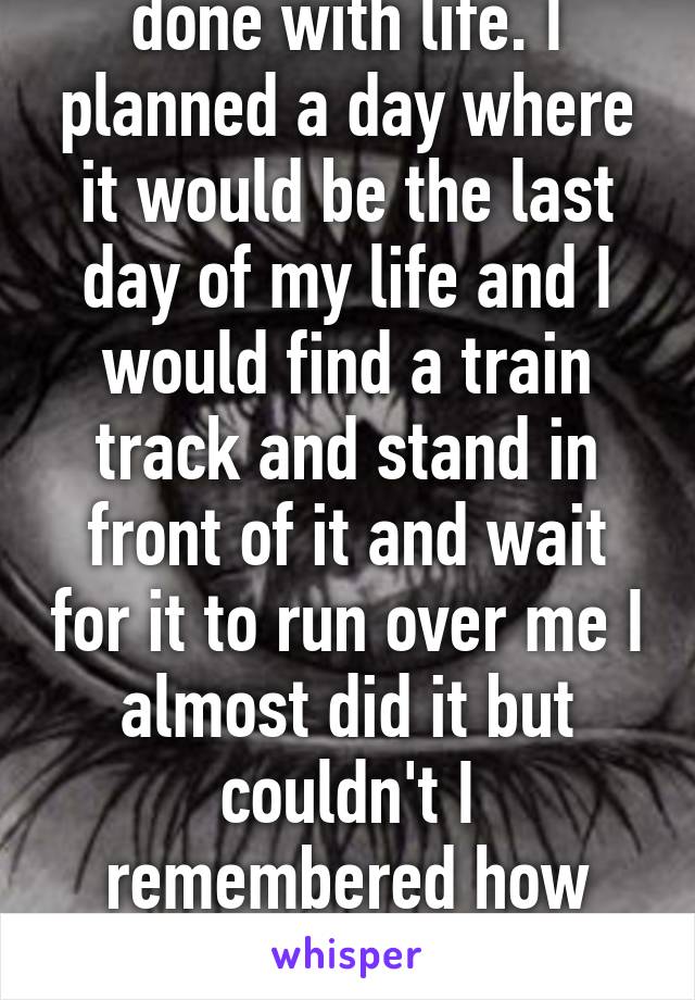 One time I was so done with life. I planned a day where it would be the last day of my life and I would find a train track and stand in front of it and wait for it to run over me I almost did it but couldn't I remembered how much I'd miss my life. 