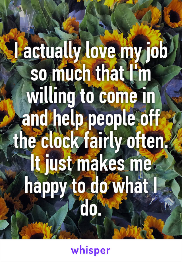 I actually love my job so much that I'm willing to come in and help people off the clock fairly often. It just makes me happy to do what I do.