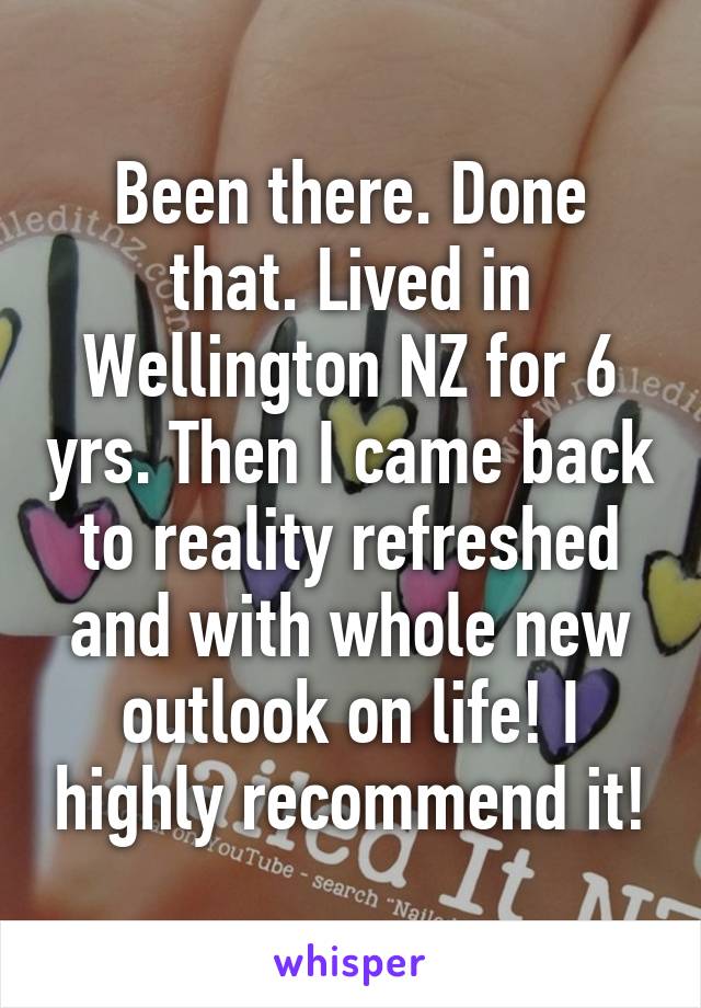 Been there. Done that. Lived in Wellington NZ for 6 yrs. Then I came back to reality refreshed and with whole new outlook on life! I highly recommend it!