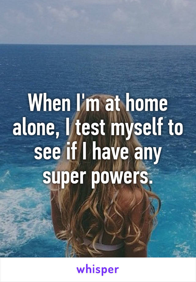 When I'm at home alone, I test myself to see if I have any super powers.