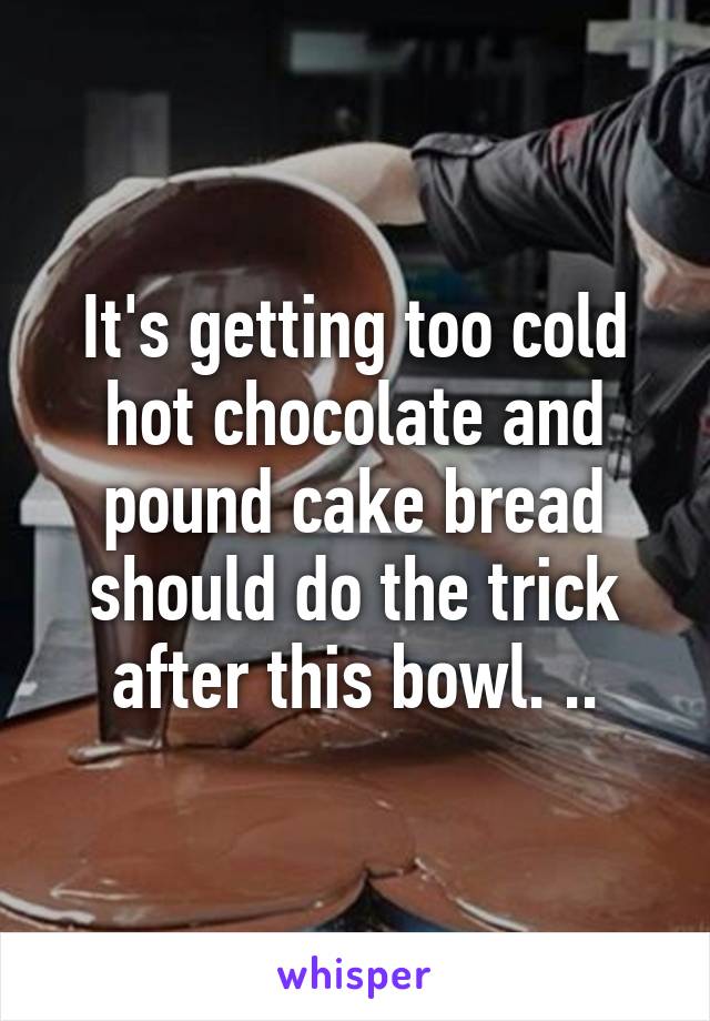 It's getting too cold hot chocolate and pound cake bread should do the trick after this bowl. ..