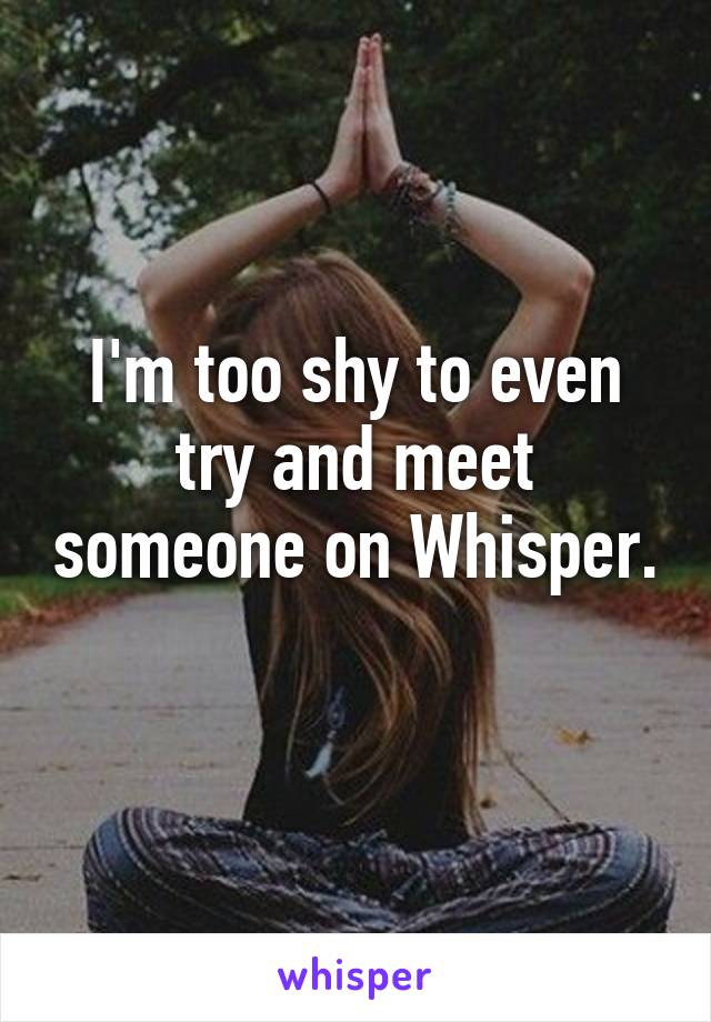 I'm too shy to even try and meet someone on Whisper. 