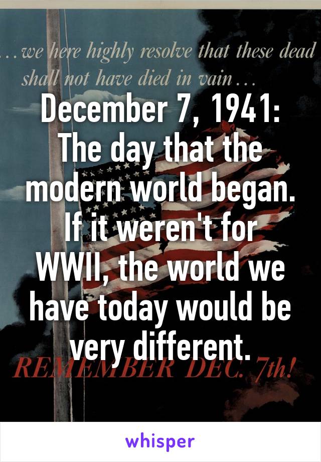 December 7, 1941:
The day that the modern world began.
If it weren't for WWII, the world we have today would be very different.