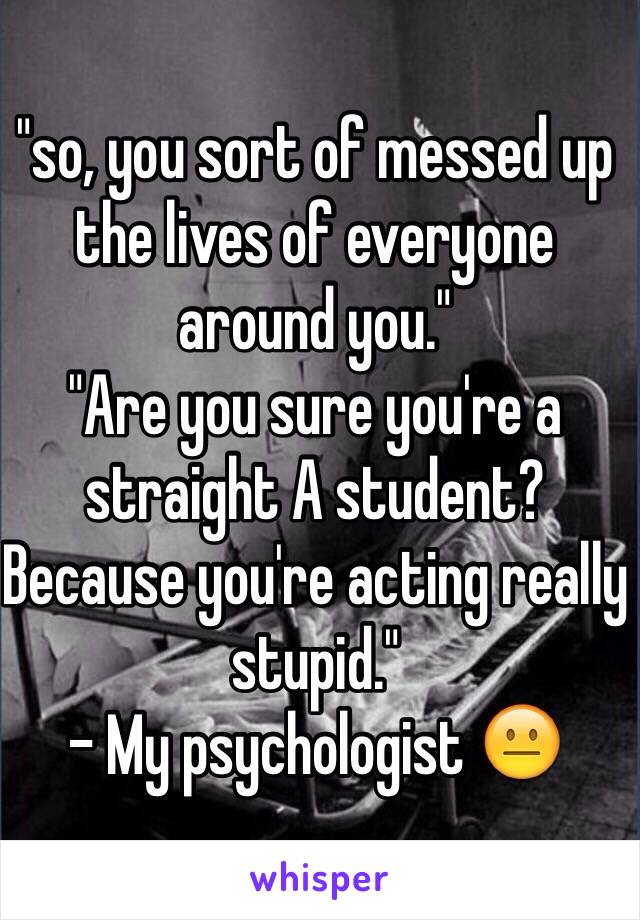 "so, you sort of messed up the lives of everyone around you."
"Are you sure you're a straight A student? Because you're acting really stupid."
- My psychologist 😐