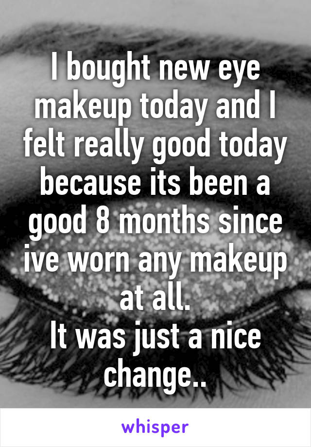 I bought new eye makeup today and I felt really good today because its been a good 8 months since ive worn any makeup at all.
It was just a nice change..