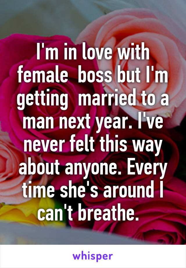 I'm in love with female  boss but I'm getting  married to a man next year. I've never felt this way about anyone. Every time she's around I can't breathe.  