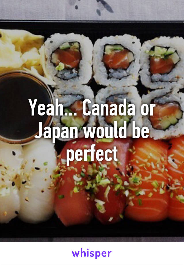 Yeah... Canada or Japan would be perfect